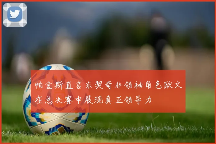 帕金斯直言东契奇非领袖角色欧文在总决赛中展现真正领导力