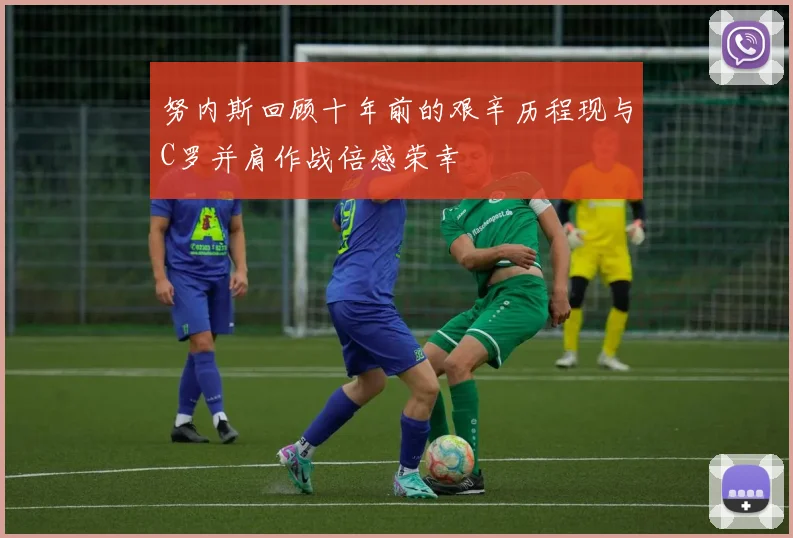 努内斯回顾十年前的艰辛历程现与C罗并肩作战倍感荣幸