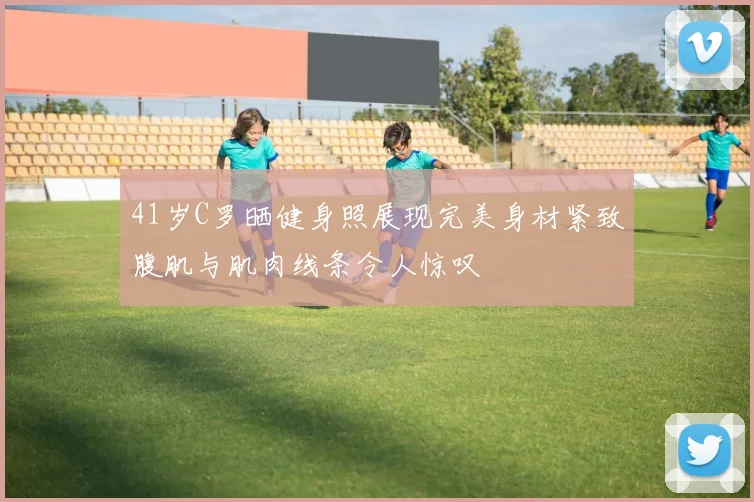 41岁C罗晒健身照展现完美身材紧致腹肌与肌肉线条令人惊叹