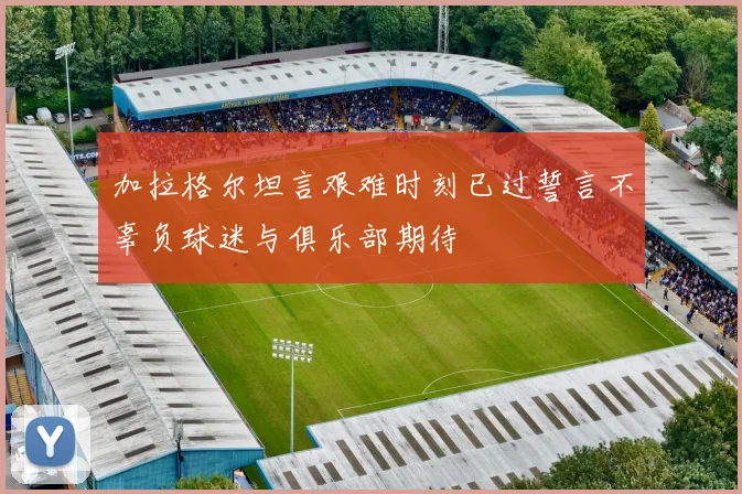 加拉格尔坦言艰难时刻已过誓言不辜负球迷与俱乐部期待