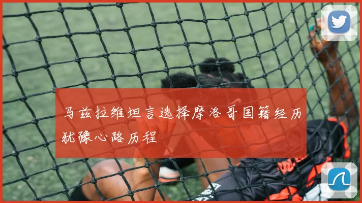 马兹拉维坦言选择摩洛哥国籍经历犹豫心路历程