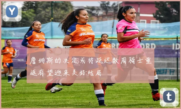 詹姆斯的决定或将延迟数周骑士重返有望迎来美好结局