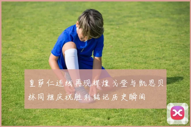 皇萨仁连线再现辉煌戈登与凯恩贝林同框庆祝胜利铭记历史瞬间