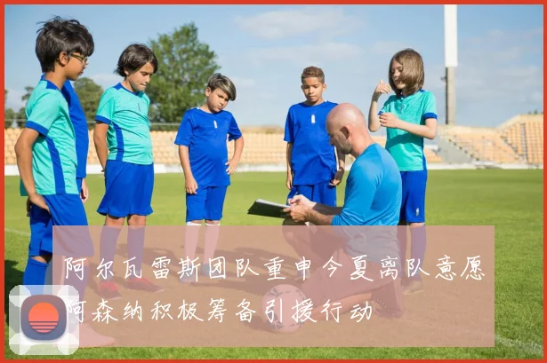 阿尔瓦雷斯团队重申今夏离队意愿阿森纳积极筹备引援行动