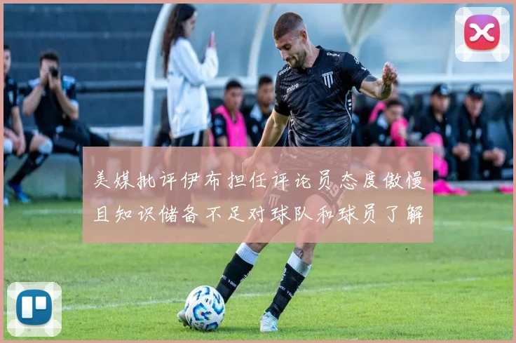 美媒批评伊布担任评论员态度傲慢且知识储备不足对球队和球员了解有限