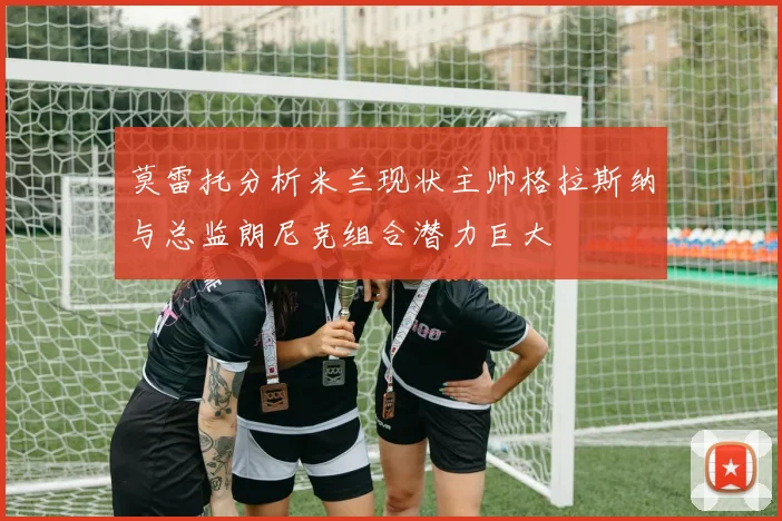 莫雷托分析米兰现状主帅格拉斯纳与总监朗尼克组合潜力巨大