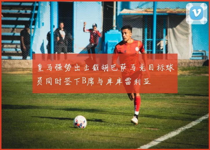 皇马强势出击截胡巴萨马竞目标球员同时签下B席与库库雷利亚