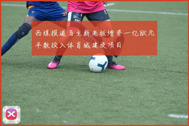 西媒报道马竞新老板增资一亿欧元半数投入体育城建设项目
