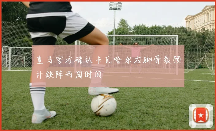 皇马官方确认卡瓦哈尔右脚骨裂预计缺阵两周时间