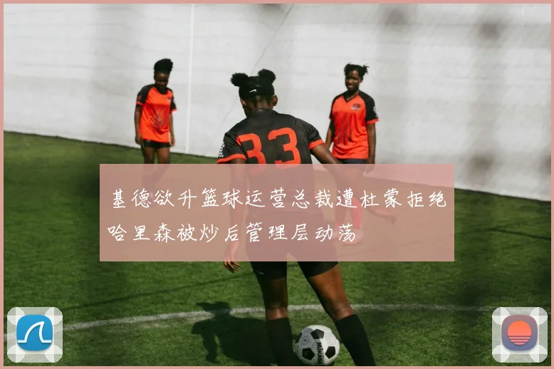 基德欲升篮球运营总裁遭杜蒙拒绝哈里森被炒后管理层动荡