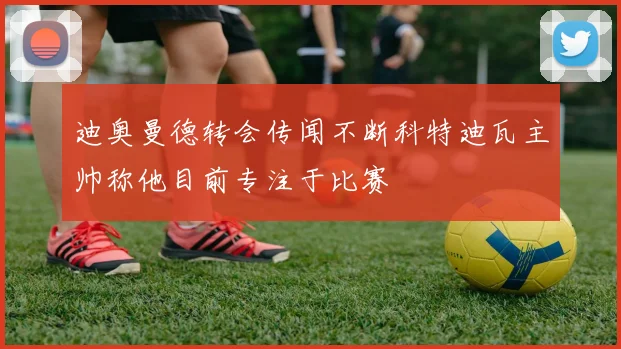 迪奥曼德转会传闻不断科特迪瓦主帅称他目前专注于比赛