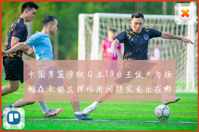 中国男篮惨败日本19分王俊杰与杨瀚森未能发挥作用问题究竟出在哪儿