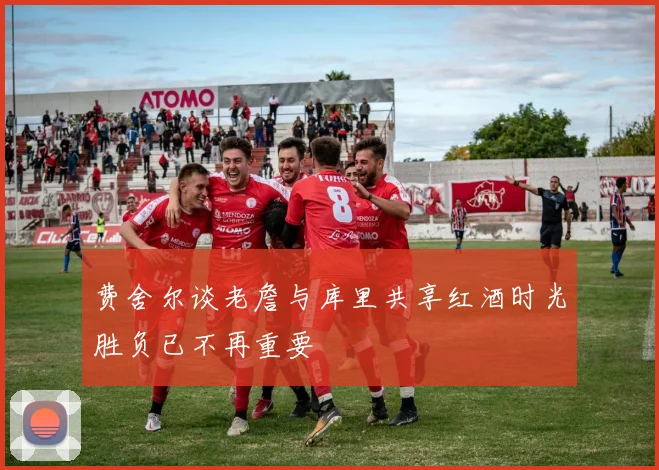 费舍尔谈老詹与库里共享红酒时光胜负已不再重要