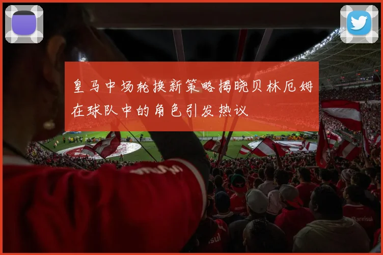 皇马中场轮换新策略揭晓贝林厄姆在球队中的角色引发热议