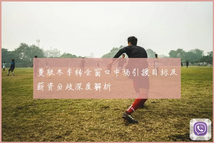 曼联冬季转会窗口中场引援目标及薪资分歧深度解析